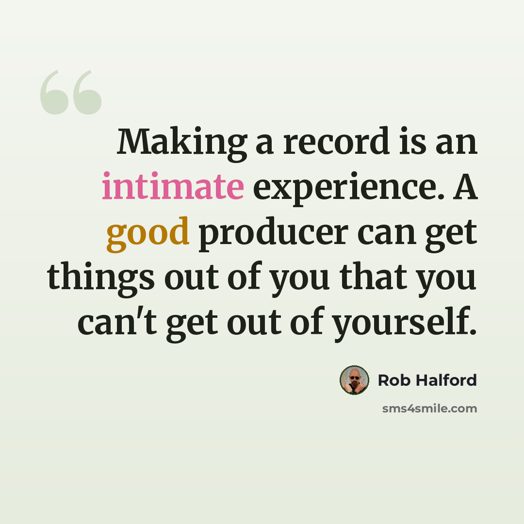 “Making a record is an intimate experience. A good producer can get things out of you that you can't get out of yourself.” quote by Rob Halford