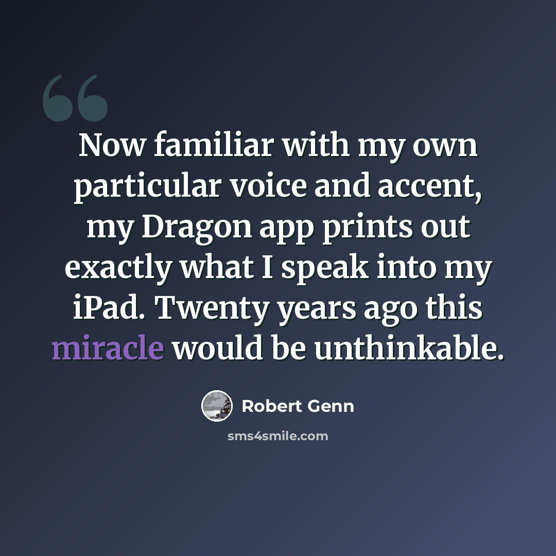 “Now familiar with my own particular voice and accent, my Dragon app prints out exactly what I speak into my iPad. Twenty years ago this miracle would be unthinkable.” quote by Robert Genn