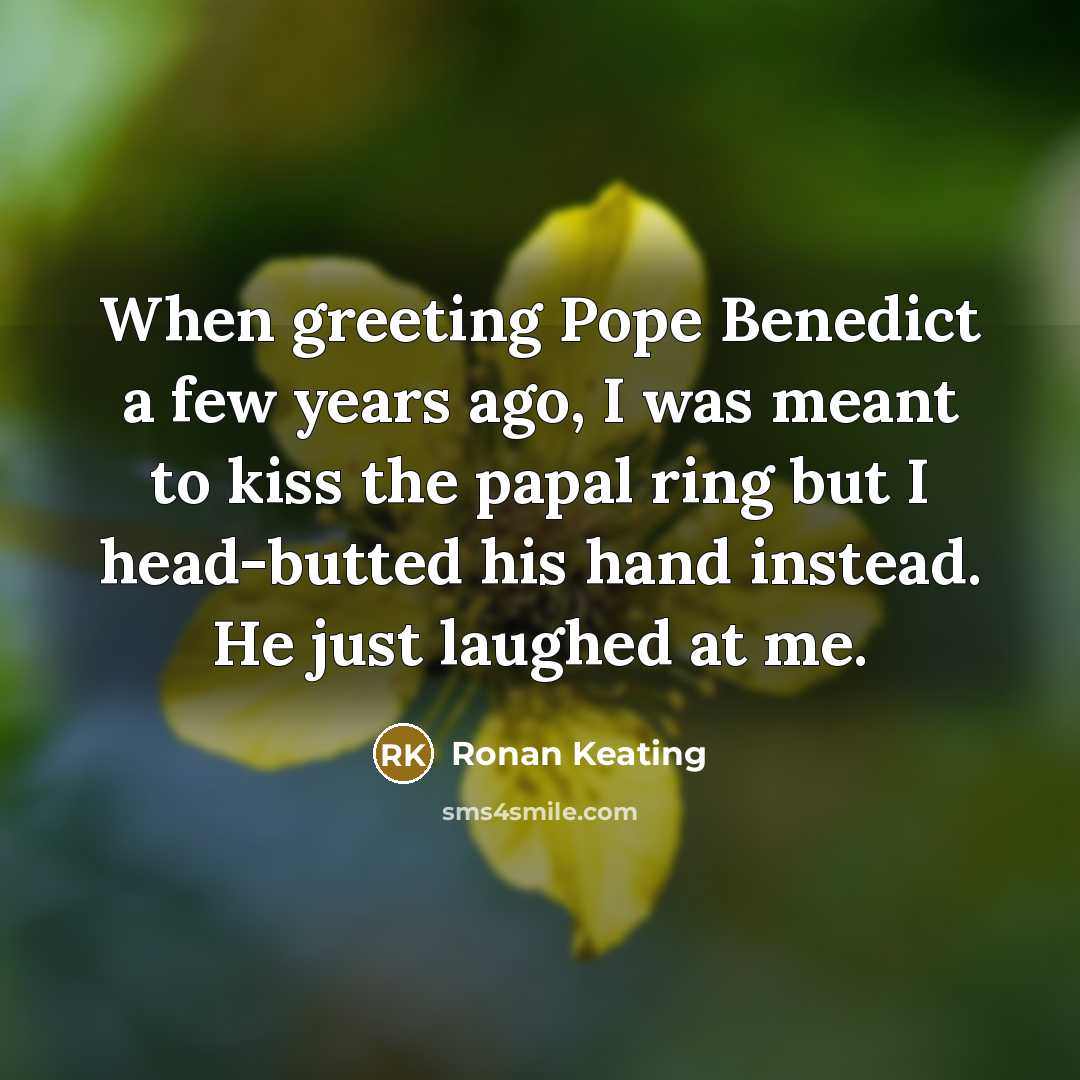 “When greeting Pope Benedict a few years ago, I was meant to kiss the papal ring but I head-butted his hand instead. He just laughed at me.” quote by Ronan Keating