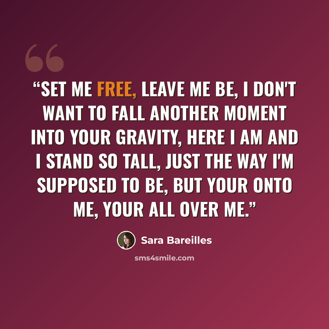 “Set me free, leave me be, I don't want to fall another moment into your gravity, here I am and I stand so tall, just the way I'm supposed to be, but your onto me, your all over me.” quote by Sara Bareilles