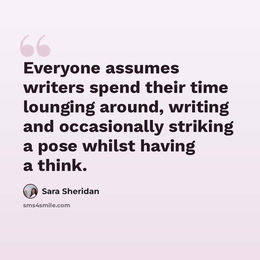 “Everyone assumes writers spend their time lounging around, writing and occasionally striking a pose whilst having a think.” quote by Sara Sheridan