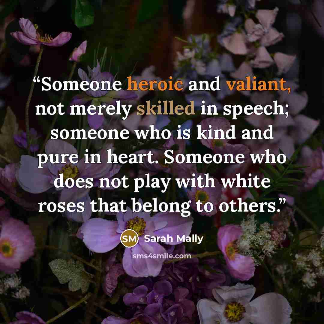 “Someone heroic and valiant, not merely skilled in speech; someone who is kind and pure in heart. Someone who does not play with white roses that belong to others.” quote by Sarah Mally