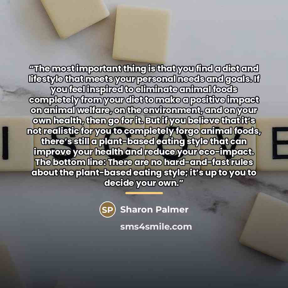 “The most important thing is that you find a diet and lifestyle that meets your personal needs and goals. If you feel inspired to eliminate animal foods completely from your diet to make a positive impact on animal welfare, on the environment, and on your own health, then go for it. But if you…” quote by Sharon Palmer