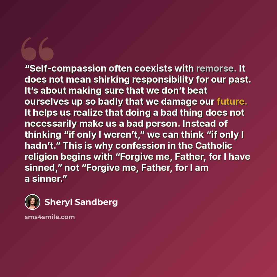 “Self-compassion often coexists with remorse. It does not mean shirking responsibility for our past. It’s about making sure that we don’t beat ourselves up so badly that we damage our future. It helps us realize that doing a bad thing does not necessarily make us a bad person. Instead of thinking…” quote by Sheryl Sandberg