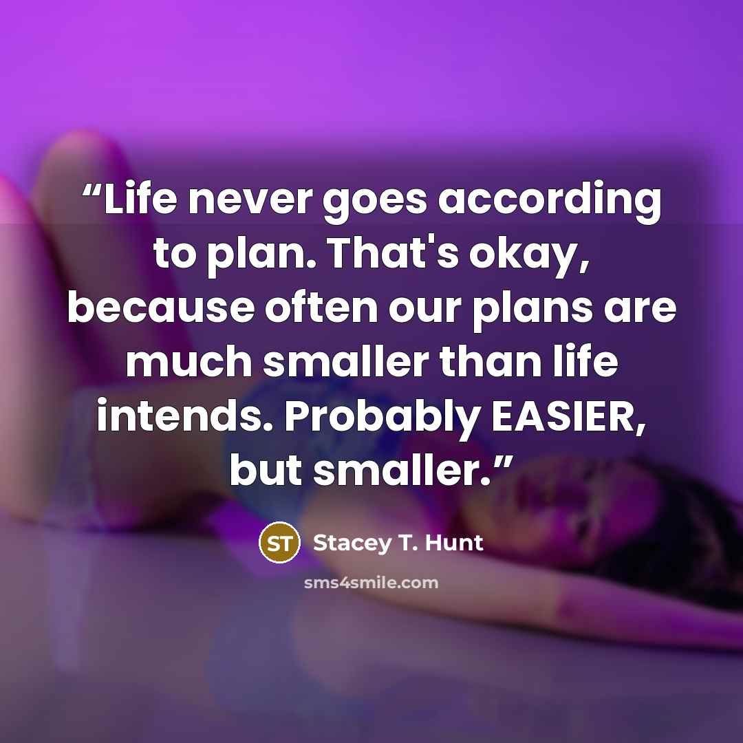 “Life never goes according to plan. That's okay, because often our plans are much smaller than life intends. Probably EASIER, but smaller.” quote by Stacey T. Hunt
