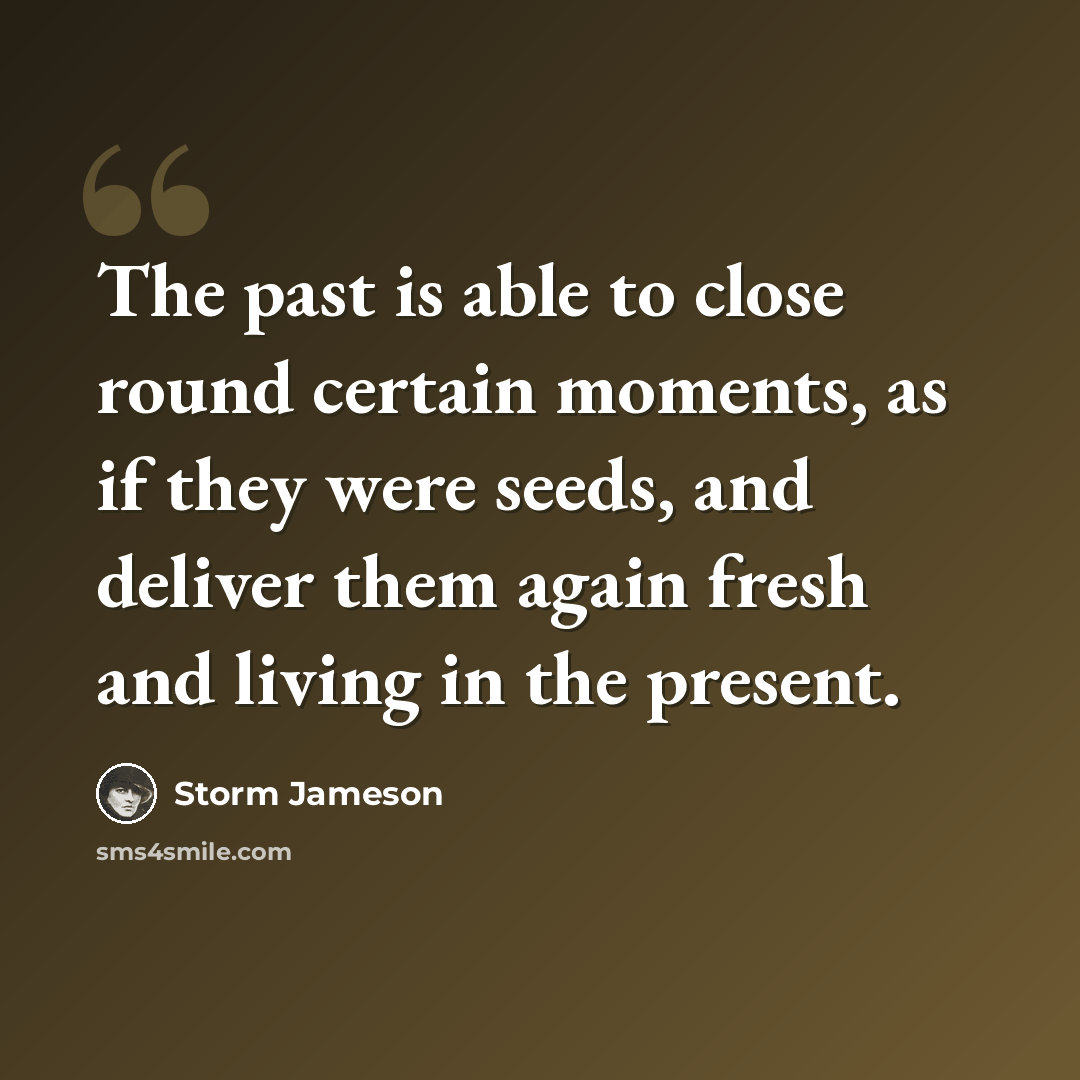 “The past is able to close round certain moments, as if they were seeds, and deliver them again fresh and living in the present.” quote by Storm Jameson