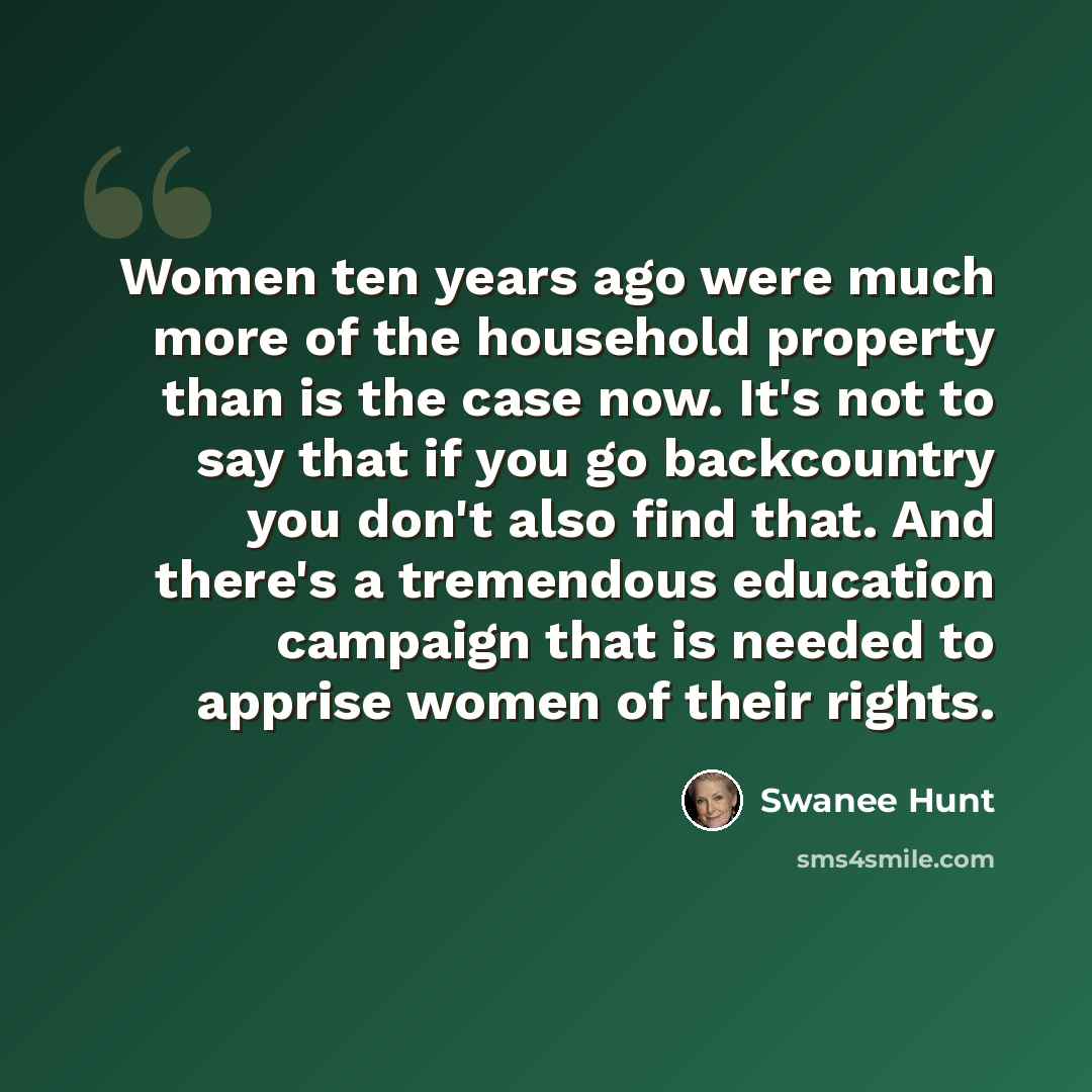“Women ten years ago were much more of the household property than is the case now. It's not to say that if you go backcountry you don't also find that. And there's a tremendous education campaign that is needed to apprise women of their rights.” quote by Swanee Hunt