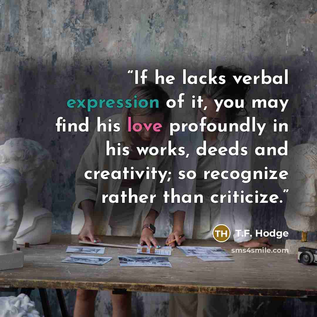 “If he lacks verbal expression of it, you may find his love profoundly in his works, deeds and creativity; so recognize rather than criticize.” quote by T.F. Hodge