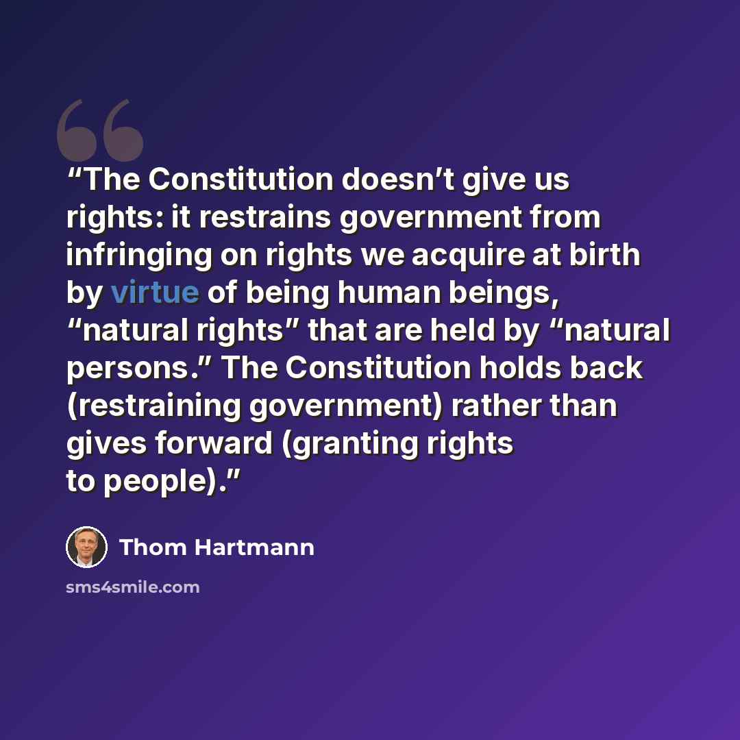 “The Constitution doesn’t give us rights: it restrains government from infringing on rights we acquire at birth by virtue of being human beings, “natural rights” that are held by “natural persons.” The Constitution holds back (restraining government) rather than gives forward (granting rights to…” quote by Thom Hartmann