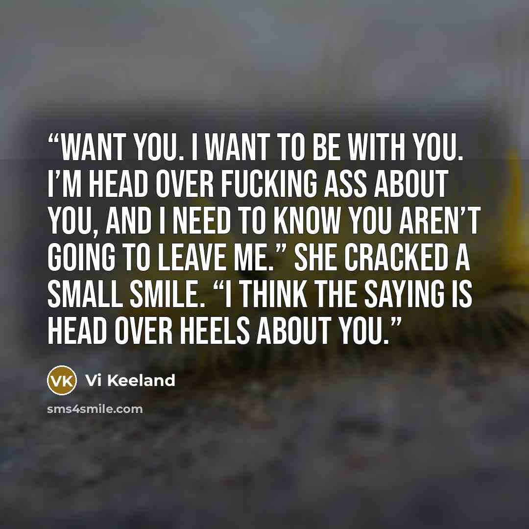 “want you. I want to be with you. I’m head over fucking ass about you, and I need to know you aren’t going to leave me.” She cracked a small smile. “I think the saying is head over heels about you.” quote by Vi Keeland