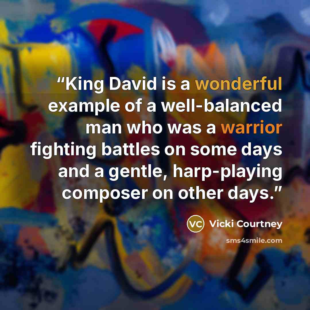 “King David is a wonderful example of a well-balanced man who was a warrior fighting battles on some days and a gentle, harp-playing composer on other days.” quote by Vicki Courtney