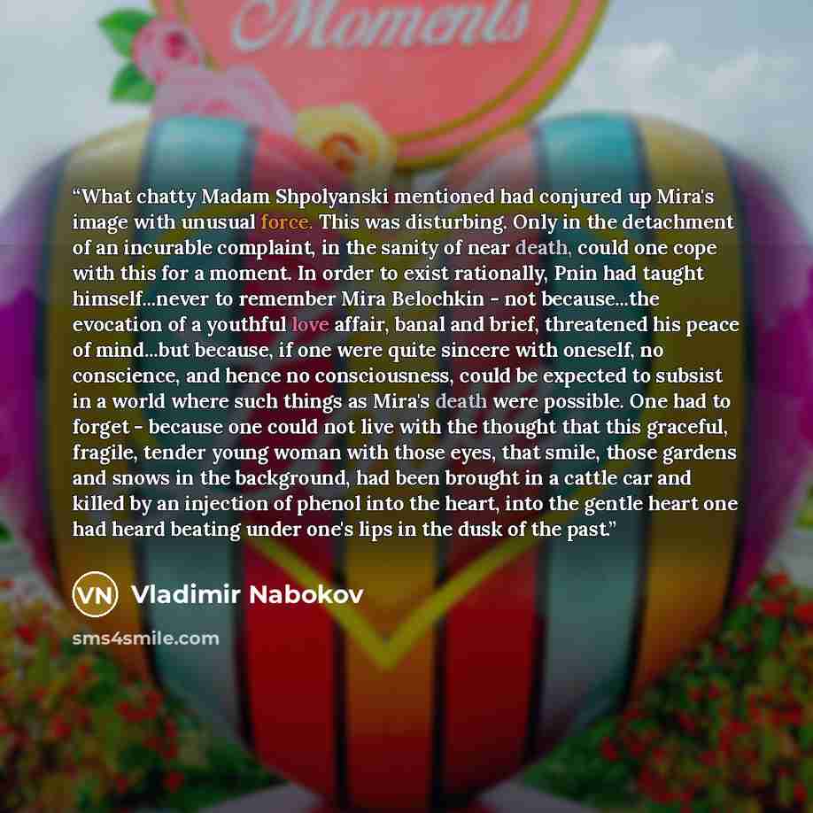 “What chatty Madam Shpolyanski mentioned had conjured up Mira's image with unusual force. This was disturbing. Only in the detachment of an incurable complaint, in the sanity of near death, could one cope with this for a moment. In order to exist rationally, Pnin had taught himself...never to…” quote by Vladimir Nabokov