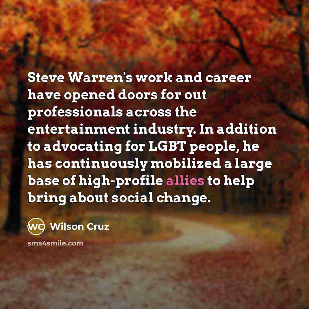 “Steve Warren's work and career have opened doors for out professionals across the entertainment industry. In addition to advocating for LGBT people, he has continuously mobilized a large base of high-profile allies to help bring about social change.” quote by Wilson Cruz