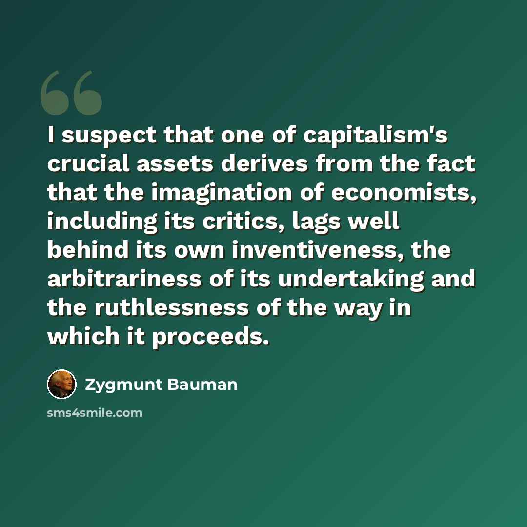 “I suspect that one of capitalism's crucial assets derives from the fact that the imagination of economists, including its critics, lags well behind its own inventiveness, the arbitrariness of its undertaking and the ruthlessness of the way in which it proceeds.” quote by Zygmunt Bauman