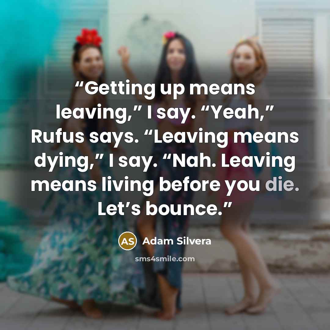 “Getting up means leaving,” I say. “Yeah,” Rufus says. “Leaving means dying,” I say. “Nah. Leaving means living before you die. Let’s bounce.” quote by Adam Silvera