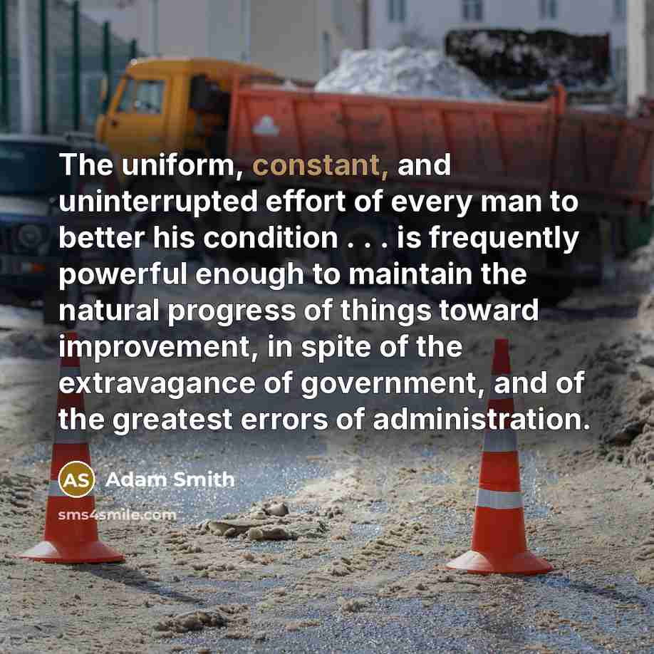 “The uniform, constant, and uninterrupted effort of every man to better his condition . . . is frequently powerful enough to maintain the natural progress of things toward improvement, in spite of the extravagance of government, and of the greatest errors of administration.” quote by Adam Smith