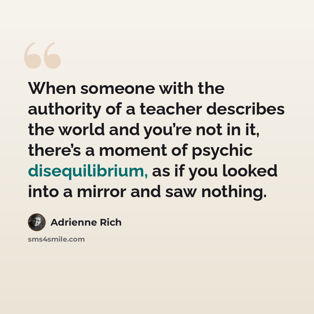 “When someone with the authority of a teacher describes the world and you’re not in it, there’s a moment of psychic disequilibrium, as if you looked into a mirror and saw nothing.” quote by Adrienne Rich
