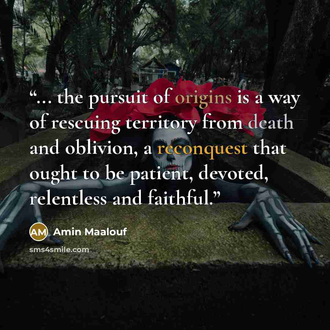 “... the pursuit of origins is a way of rescuing territory from death and oblivion, a reconquest that ought to be patient, devoted, relentless and faithful.” quote by Amin Maalouf
