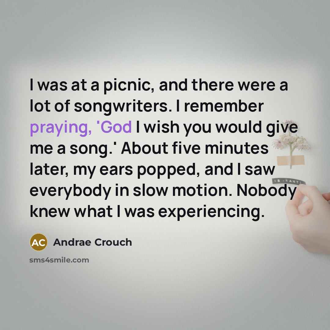 “I was at a picnic, and there were a lot of songwriters. I remember praying, 'God I wish you would give me a song.' About five minutes later, my ears popped, and I saw everybody in slow motion. Nobody knew what I was experiencing.” quote by Andrae Crouch