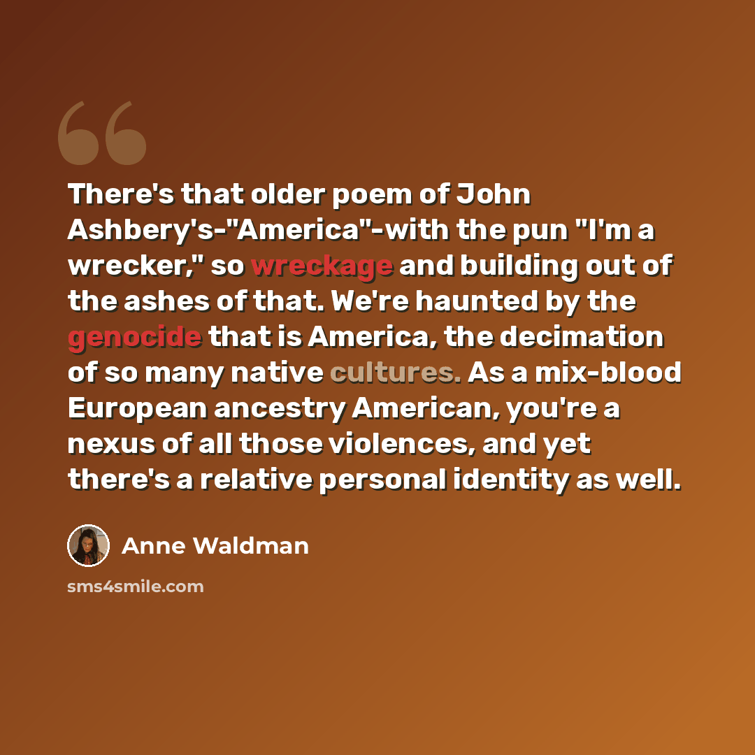 “There's that older poem of John Ashbery's-"America"-with the pun "I'm a wrecker," so wreckage and building out of the ashes of that. We're haunted by the genocide that is America, the decimation of so many native cultures. As a mix-blood European ancestry American, you're a nexus of all those…” quote by Anne Waldman