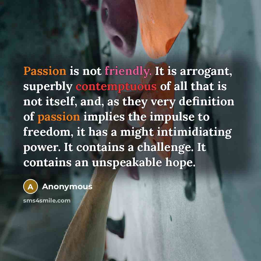 “Passion is not friendly. It is arrogant, superbly contemptuous of all that is not itself, and, as they very definition of passion implies the impulse to freedom, it has a might intimidiating power. It contains a challenge. It contains an unspeakable hope.” quote by Anonymous