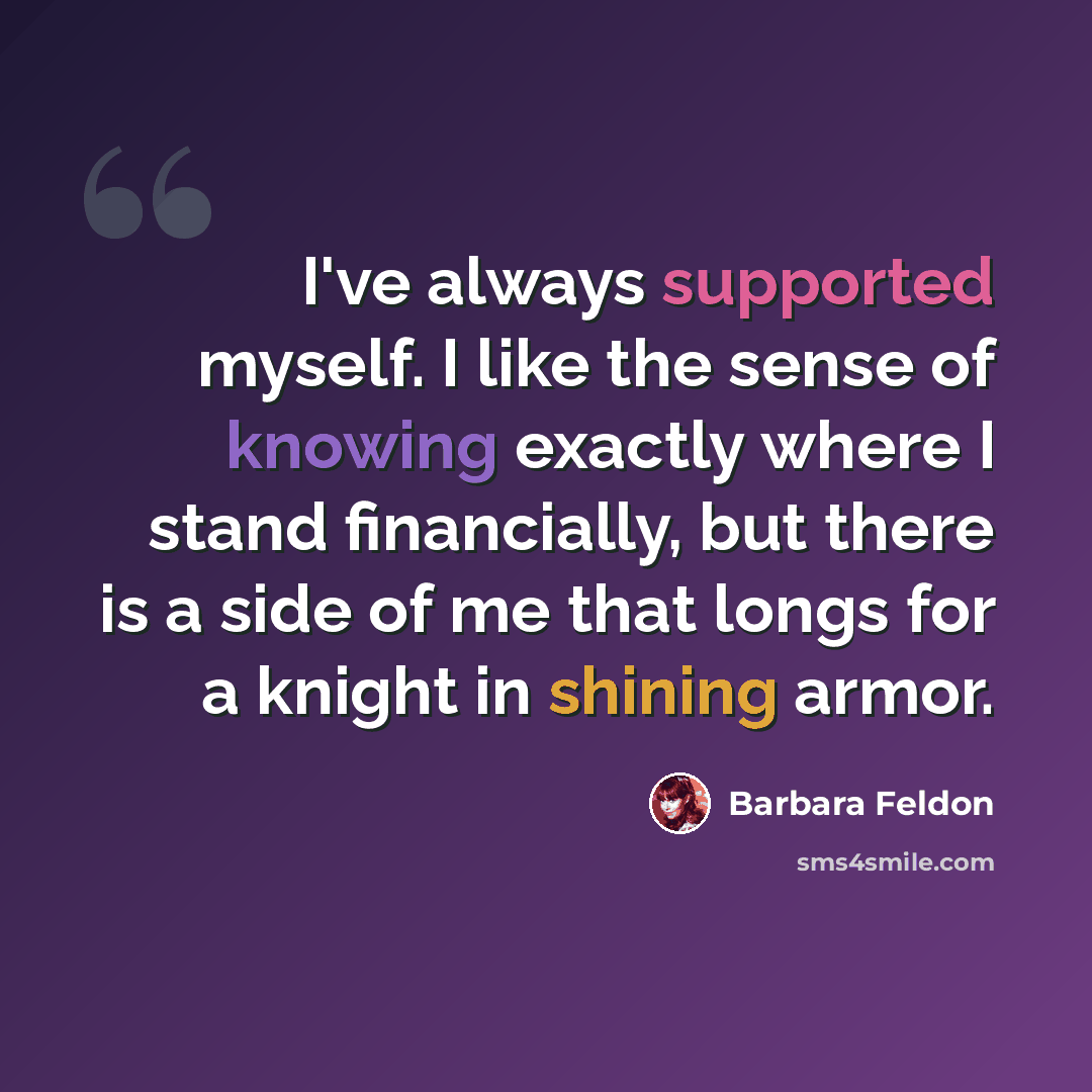 “I've always supported myself. I like the sense of knowing exactly where I stand financially, but there is a side of me that longs for a knight in shining armor.” quote by Barbara Feldon
