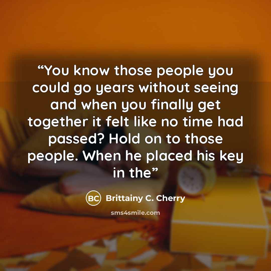 “You know those people you could go years without seeing and when you finally get together it felt like no time had passed? Hold on to those people. When he placed his key in the” quote by Brittainy C. Cherry