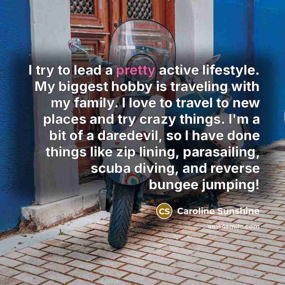“I try to lead a pretty active lifestyle. My biggest hobby is traveling with my family. I love to travel to new places and try crazy things. I'm a bit of a daredevil, so I have done things like zip lining, parasailing, scuba diving, and reverse bungee jumping!” quote by Caroline Sunshine