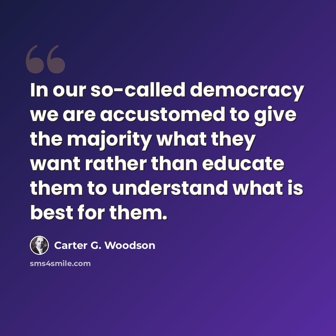“In our so-called democracy we are accustomed to give the majority what they want rather than educate them to understand what is best for them.” quote by Carter G. Woodson
