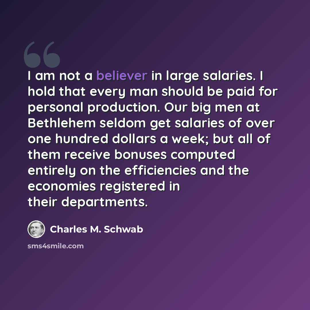 “I am not a believer in large salaries. I hold that every man should be paid for personal production. Our big men at Bethlehem seldom get salaries of over one hundred dollars a week; but all of them receive bonuses computed entirely on the efficiencies and the economies registered in their…” quote by Charles M. Schwab
