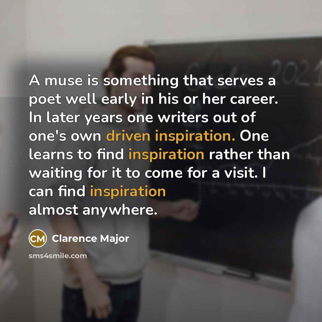 “A muse is something that serves a poet well early in his or her career. In later years one writers out of one's own driven inspiration. One learns to find inspiration rather than waiting for it to come for a visit. I can find inspiration almost anywhere.” quote by Clarence Major