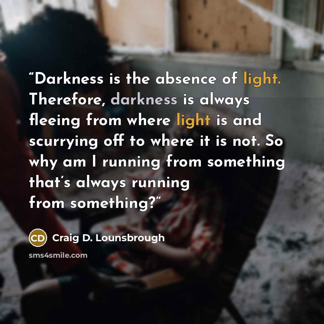 “Darkness is the absence of light. Therefore, darkness is always fleeing from where light is and scurrying off to where it is not. So why am I running from something that’s always running from something?” quote by Craig D. Lounsbrough