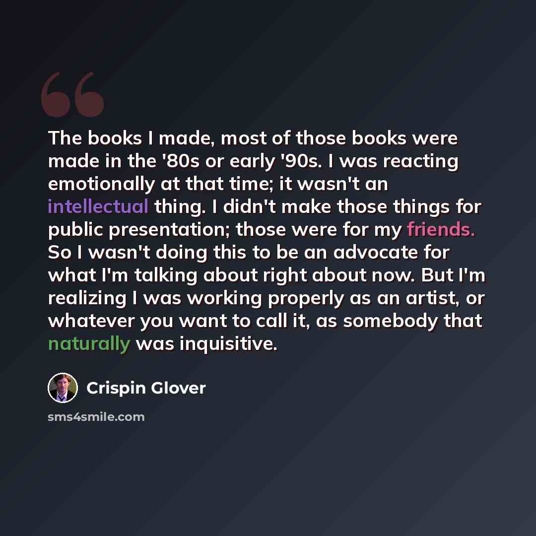 “The books I made, most of those books were made in the '80s or early '90s. I was reacting emotionally at that time; it wasn't an intellectual thing. I didn't make those things for public presentation; those were for my friends. So I wasn't doing this to be an advocate for what I'm talking about…” quote by Crispin Glover