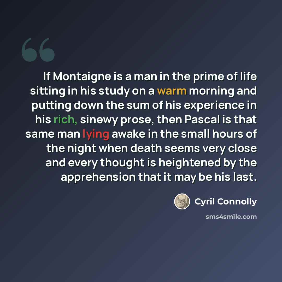 “If Montaigne is a man in the prime of life sitting in his study on a warm morning and putting down the sum of his experience in his rich, sinewy prose, then Pascal is that same man lying awake in the small hours of the night when death seems very close and every thought is heightened by the…” quote by Cyril Connolly
