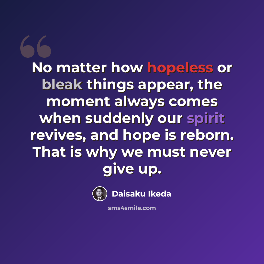 “No matter how hopeless or bleak things appear, the moment always comes when suddenly our spirit revives, and hope is reborn. That is why we must never give up.” quote by Daisaku Ikeda