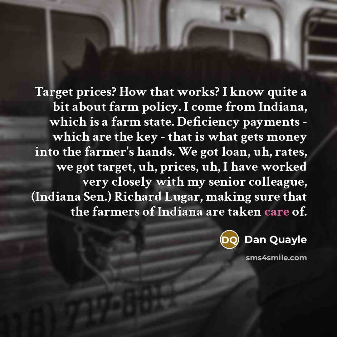 “Target prices? How that works? I know quite a bit about farm policy. I come from Indiana, which is a farm state. Deficiency payments - which are the key - that is what gets money into the farmer's hands. We got loan, uh, rates, we got target, uh, prices, uh, I have worked very closely with my…” quote by Dan Quayle