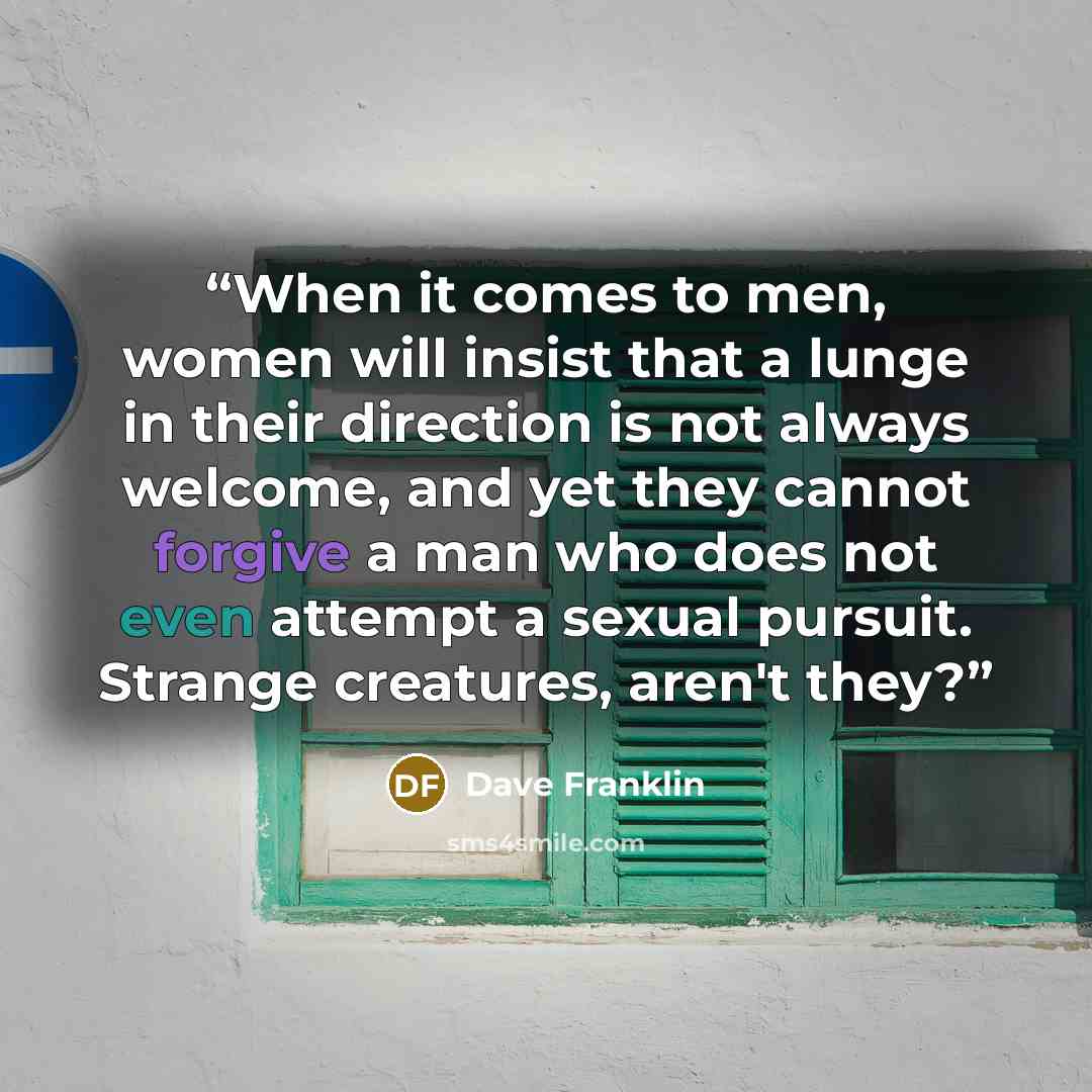 “When it comes to men, women will insist that a lunge in their direction is not always welcome, and yet they cannot forgive a man who does not even attempt a sexual pursuit. Strange creatures, aren't they?” quote by Dave Franklin