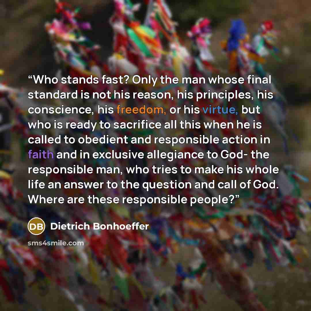“Who stands fast? Only the man whose final standard is not his reason, his principles, his conscience, his freedom, or his virtue, but who is ready to sacrifice all this when he is called to obedient and responsible action in faith and in exclusive allegiance to God- the responsible man, who tries…” quote by Dietrich Bonhoeffer
