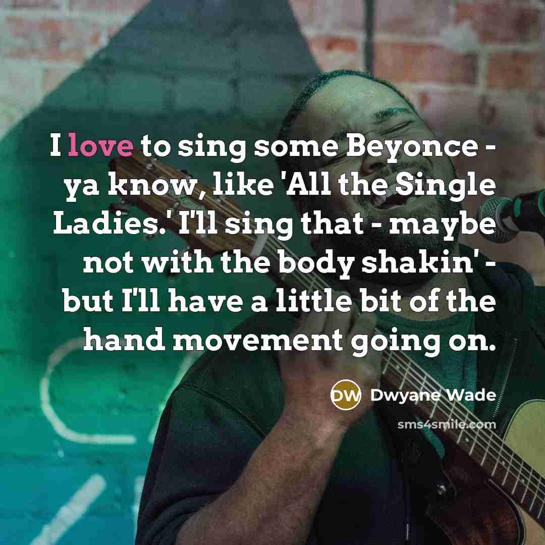 “I love to sing some Beyonce - ya know, like 'All the Single Ladies.' I'll sing that - maybe not with the body shakin' - but I'll have a little bit of the hand movement going on.” quote by Dwyane Wade
