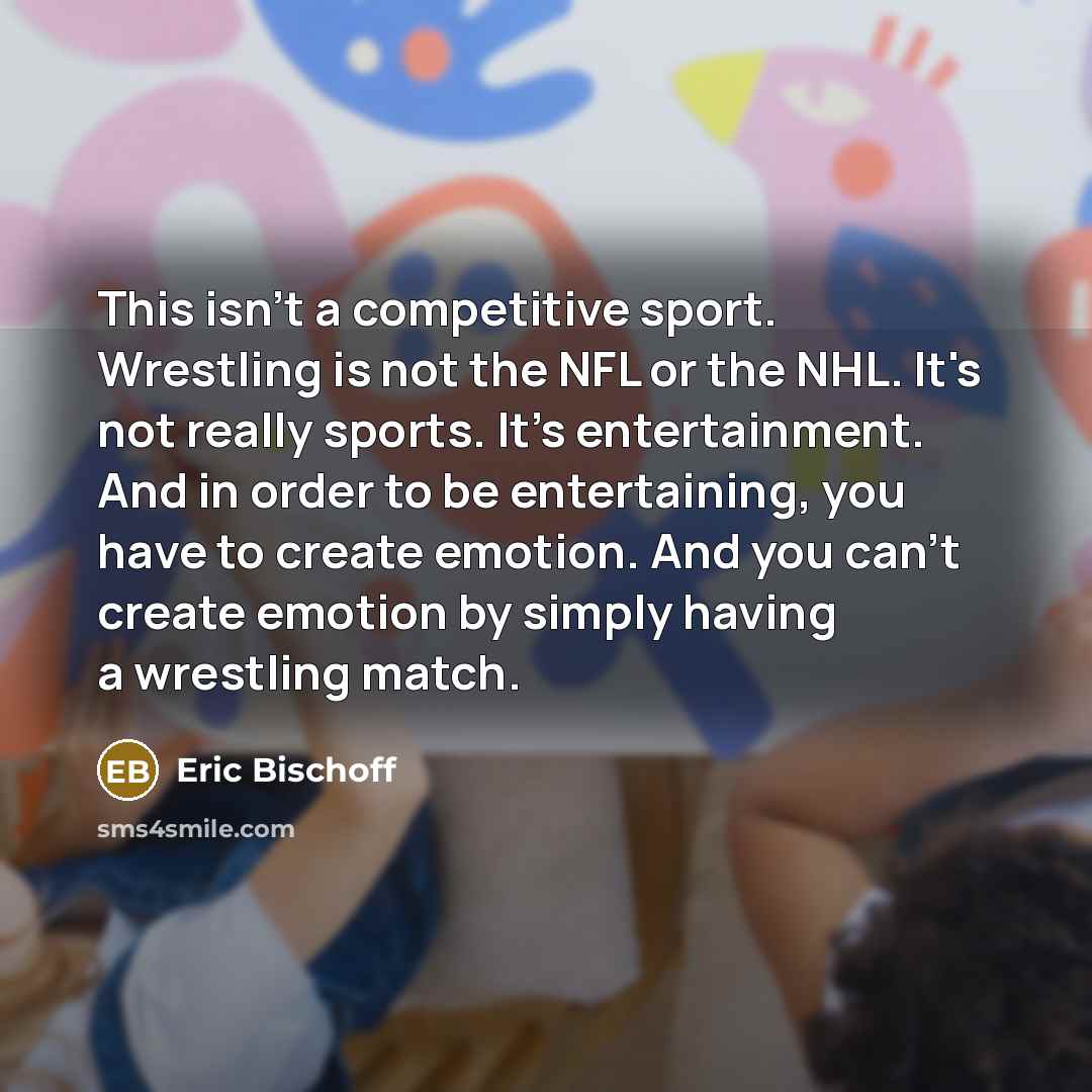 “This isn't a competitive sport. Wrestling is not the NFL or the NHL. It's not really sports. It's entertainment. And in order to be entertaining, you have to create emotion. And you can't create emotion by simply having a wrestling match.” quote by Eric Bischoff