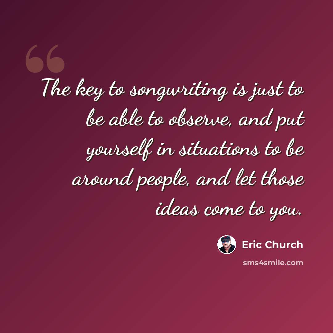 “The key to songwriting is just to be able to observe, and put yourself in situations to be around people, and let those ideas come to you.” quote by Eric Church