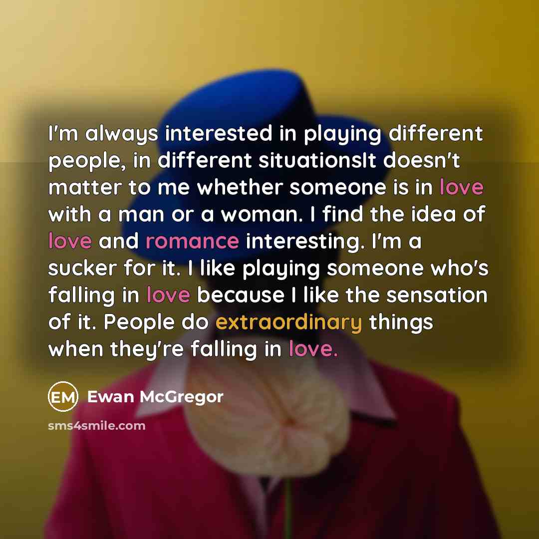 “I'm always interested in playing different people, in different situationsIt doesn't matter to me whether someone is in love with a man or a woman. I find the idea of love and romance interesting. I'm a sucker for it. I like playing someone who's falling in love because I like the sensation of it…” quote by Ewan McGregor