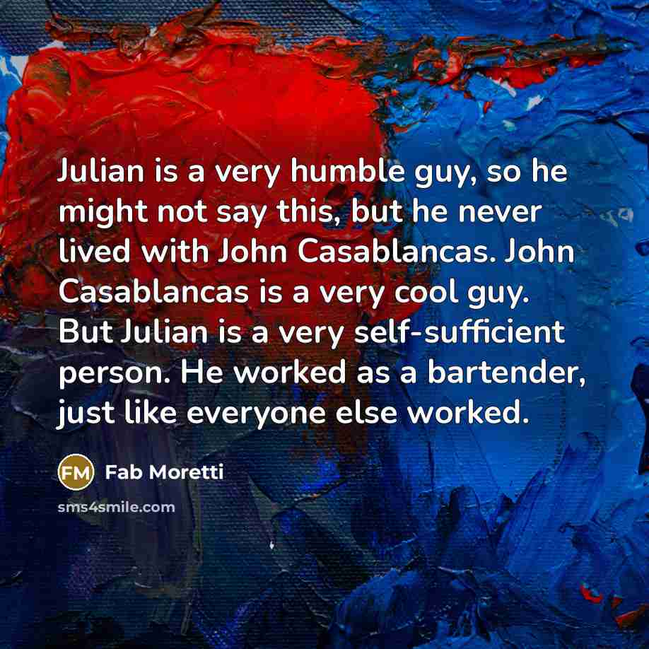 “Julian is a very humble guy, so he might not say this, but he never lived with John Casablancas. John Casablancas is a very cool guy. But Julian is a very self-sufficient person. He worked as a bartender, just like everyone else worked.” quote by Fab Moretti