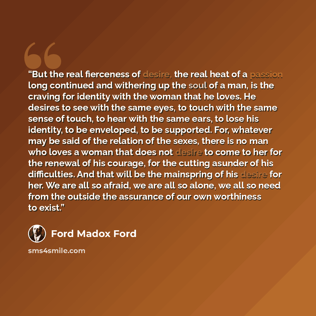 “But the real fierceness of desire, the real heat of a passion long continued and withering up the soul of a man, is the craving for identity with the woman that he loves. He desires to see with the same eyes, to touch with the same sense of touch, to hear with the same ears, to lose his identity…” quote by Ford Madox Ford