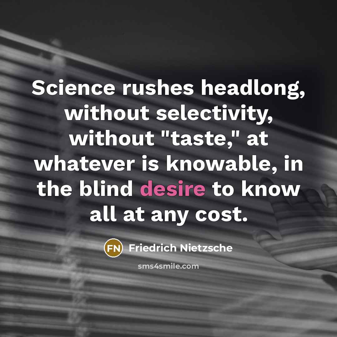 “Science rushes headlong, without selectivity, without "taste," at whatever is knowable, in the blind desire to know all at any cost.” quote by Friedrich Nietzsche