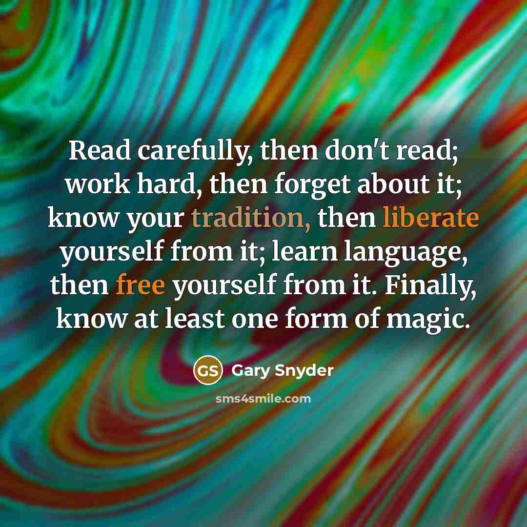 “Read carefully, then don't read; work hard, then forget about it; know your tradition, then liberate yourself from it; learn language, then free yourself from it. Finally, know at least one form of magic.” quote by Gary Snyder