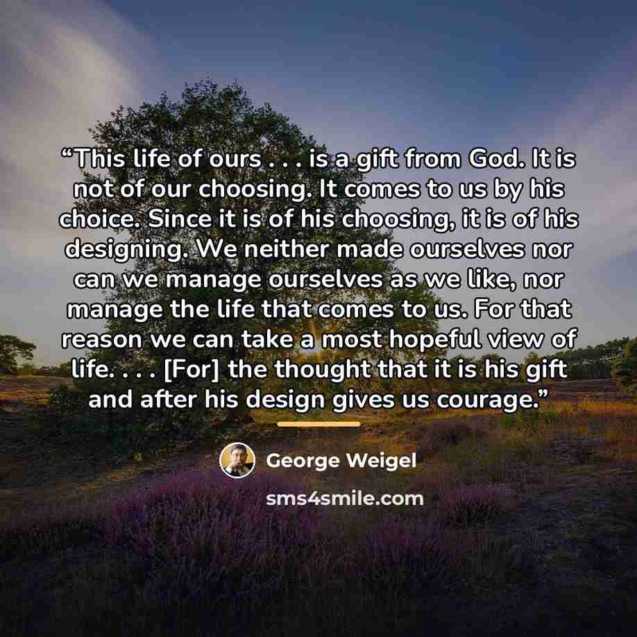 “This life of ours . . . is a gift from God. It is not of our choosing. It comes to us by his choice. Since it is of his choosing, it is of his designing. We neither made ourselves nor can we manage ourselves as we like, nor manage the life that comes to us. For that reason we can take a most…” quote by George Weigel