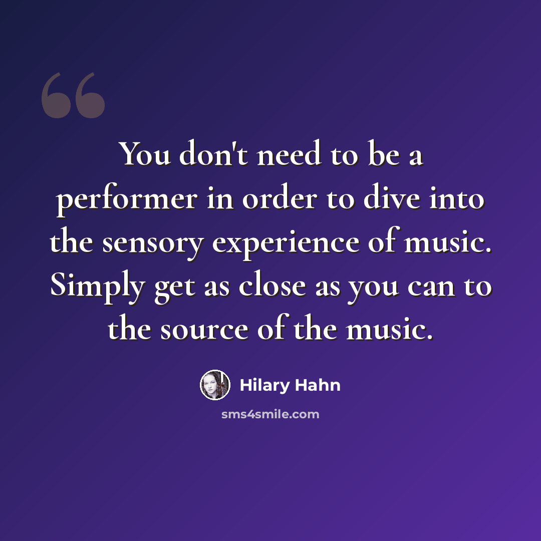 “You don't need to be a performer in order to dive into the sensory experience of music. Simply get as close as you can to the source of the music.” quote by Hilary Hahn