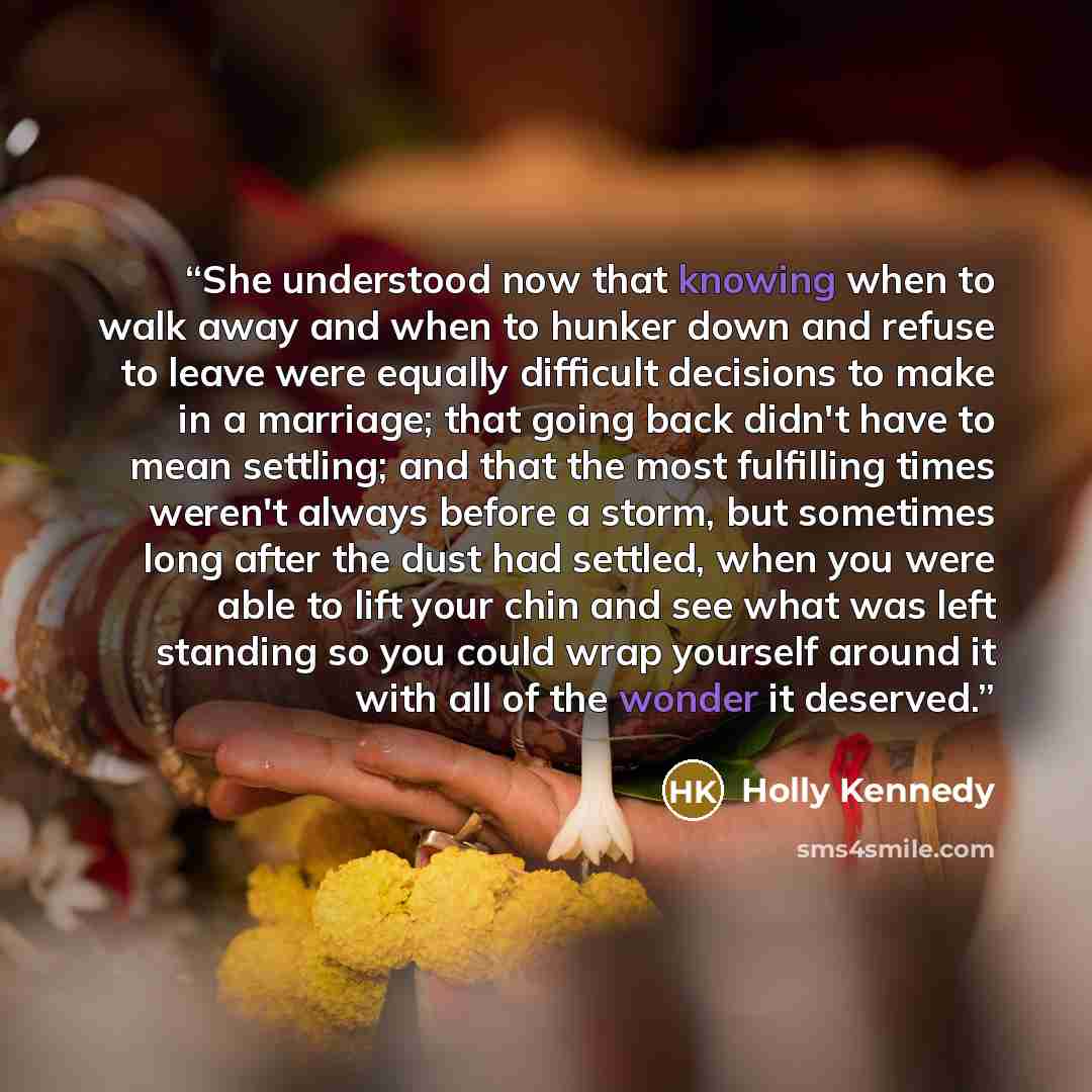 “She understood now that knowing when to walk away and when to hunker down and refuse to leave were equally difficult decisions to make in a marriage; that going back didn't have to mean settling; and that the most fulfilling times weren't always before a storm, but sometimes long after the dust…” quote by Holly Kennedy