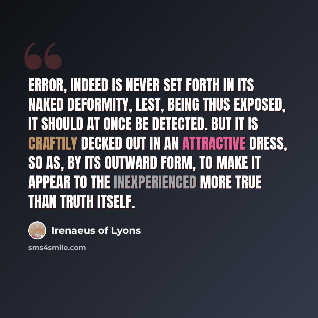 “Error, indeed is never set forth in its naked deformity, lest, being thus exposed, it should at once be detected. But it is craftily decked out in an attractive dress, so as, by its outward form, to make it appear to the inexperienced more true than truth itself.” quote by Irenaeus of Lyons